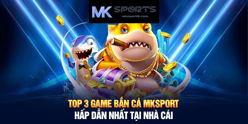 Thiên đường game bắn cá đổi thưởng tại MK Sport